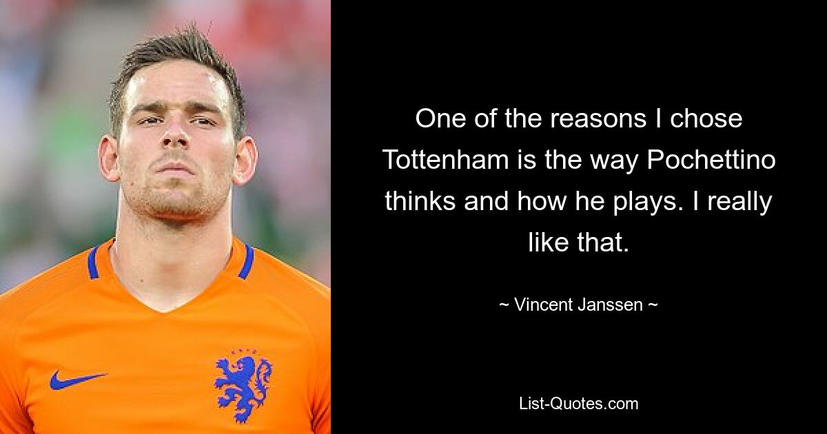 One of the reasons I chose Tottenham is the way Pochettino thinks and how he plays. I really like that. — © Vincent Janssen