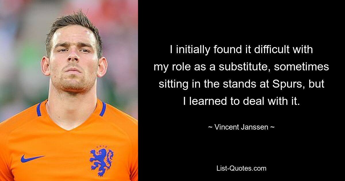 I initially found it difficult with my role as a substitute, sometimes sitting in the stands at Spurs, but I learned to deal with it. — © Vincent Janssen