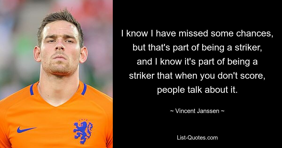 I know I have missed some chances, but that's part of being a striker, and I know it's part of being a striker that when you don't score, people talk about it. — © Vincent Janssen