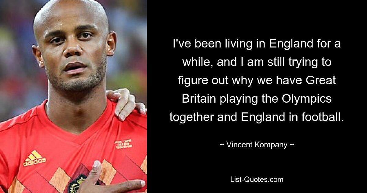 I've been living in England for a while, and I am still trying to figure out why we have Great Britain playing the Olympics together and England in football. — © Vincent Kompany