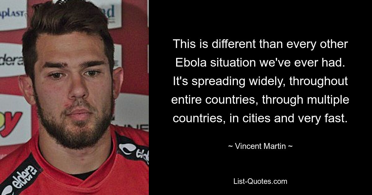 This is different than every other Ebola situation we've ever had. It's spreading widely, throughout entire countries, through multiple countries, in cities and very fast. — © Vincent Martin