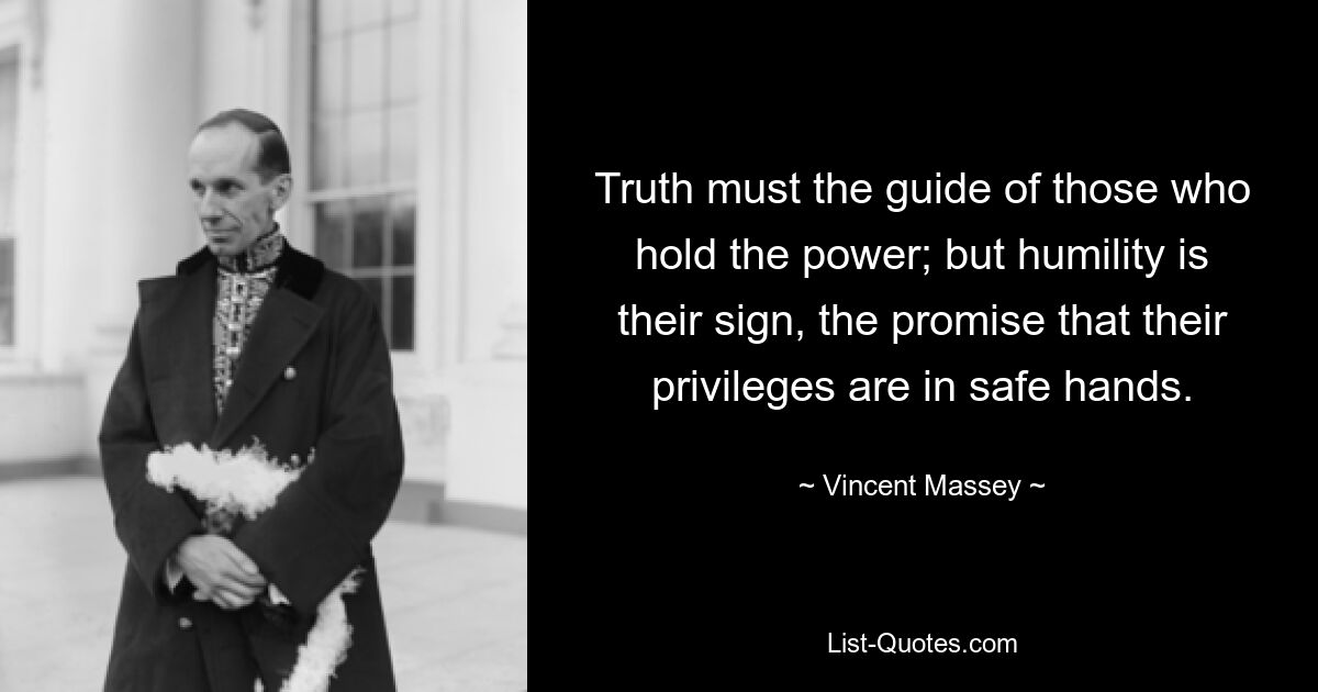 Truth must the guide of those who hold the power; but humility is their sign, the promise that their privileges are in safe hands. — © Vincent Massey