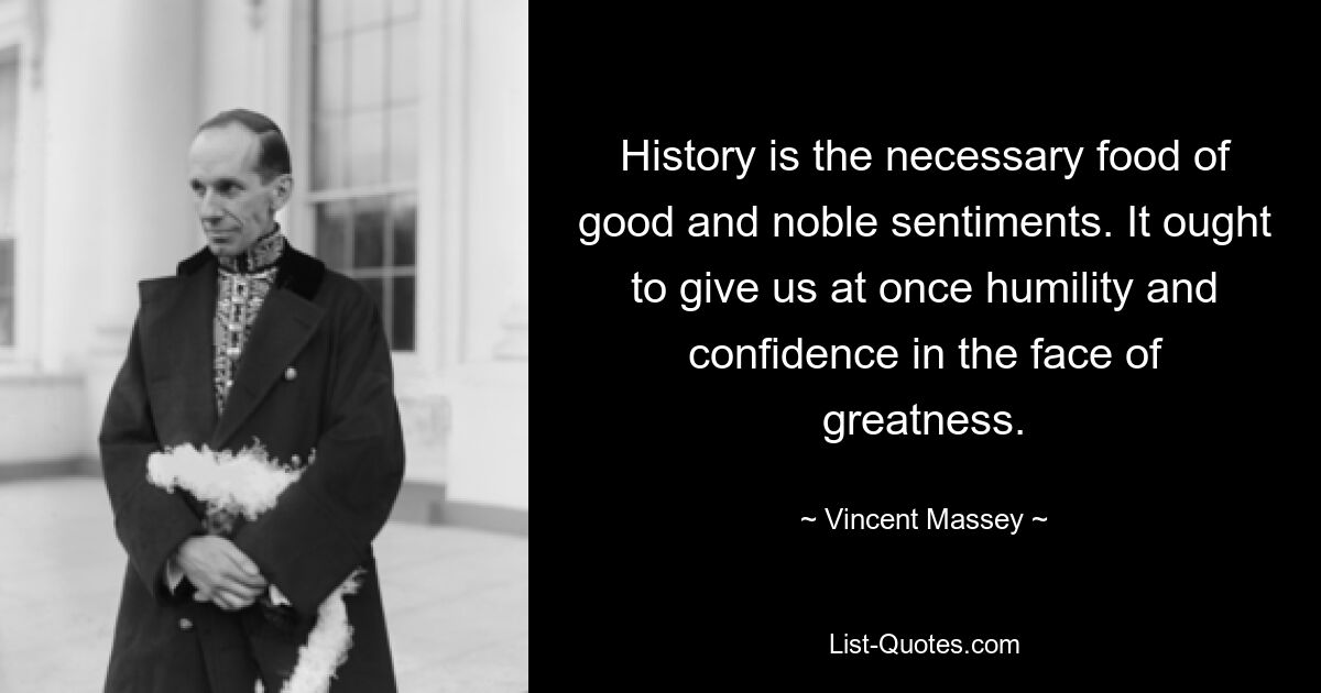 History is the necessary food of good and noble sentiments. It ought to give us at once humility and confidence in the face of greatness. — © Vincent Massey