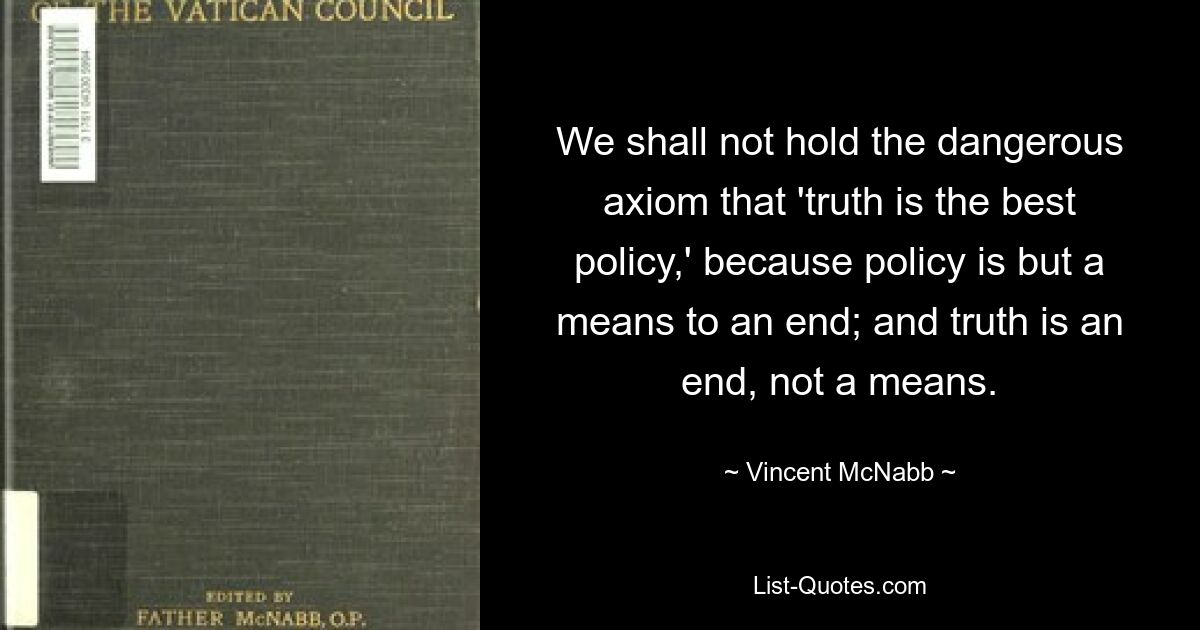 We shall not hold the dangerous axiom that 'truth is the best policy,' because policy is but a means to an end; and truth is an end, not a means. — © Vincent McNabb