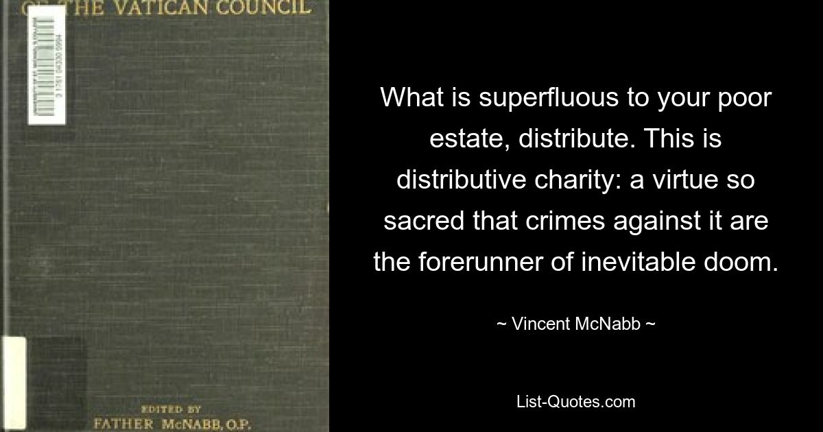 What is superfluous to your poor estate, distribute. This is distributive charity: a virtue so sacred that crimes against it are the forerunner of inevitable doom. — © Vincent McNabb