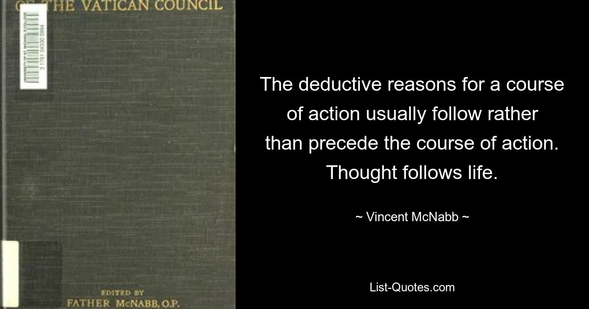 The deductive reasons for a course of action usually follow rather than precede the course of action. Thought follows life. — © Vincent McNabb