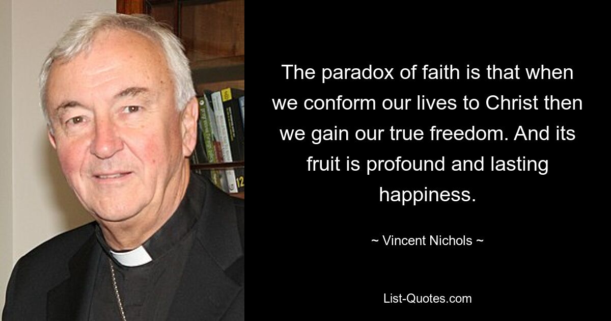 The paradox of faith is that when we conform our lives to Christ then we gain our true freedom. And its fruit is profound and lasting happiness. — © Vincent Nichols