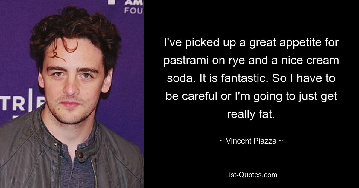 I've picked up a great appetite for pastrami on rye and a nice cream soda. It is fantastic. So I have to be careful or I'm going to just get really fat. — © Vincent Piazza