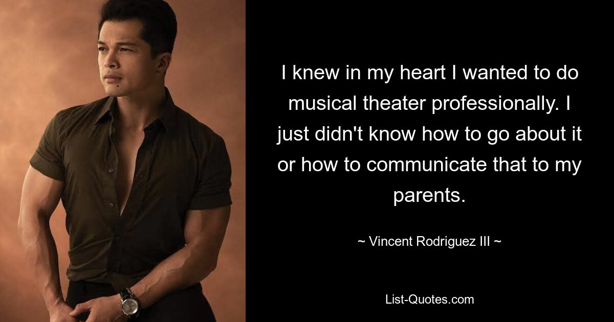 I knew in my heart I wanted to do musical theater professionally. I just didn't know how to go about it or how to communicate that to my parents. — © Vincent Rodriguez III