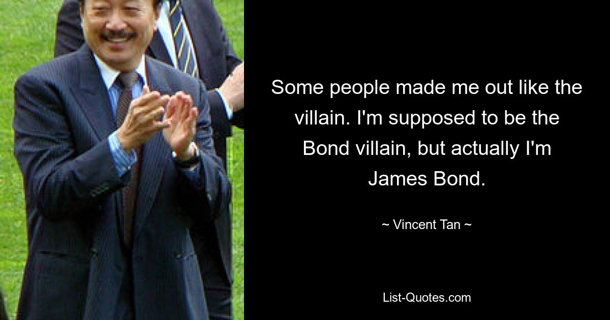 Some people made me out like the villain. I'm supposed to be the Bond villain, but actually I'm James Bond. — © Vincent Tan