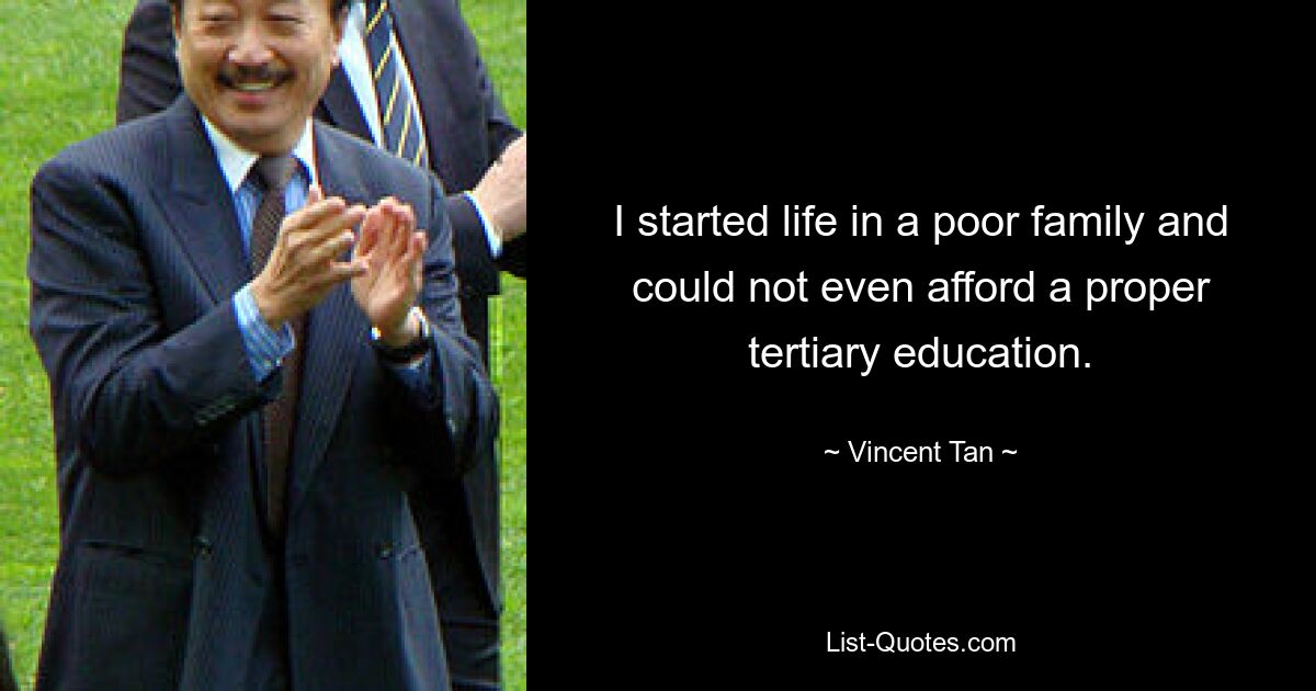 I started life in a poor family and could not even afford a proper tertiary education. — © Vincent Tan