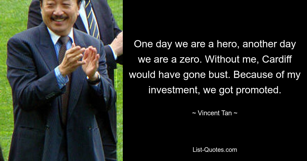 One day we are a hero, another day we are a zero. Without me, Cardiff would have gone bust. Because of my investment, we got promoted. — © Vincent Tan