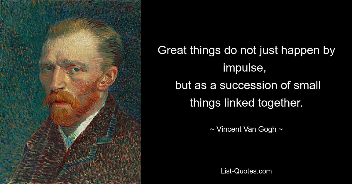 Great things do not just happen by impulse, 
 but as a succession of small things linked together. — © Vincent Van Gogh