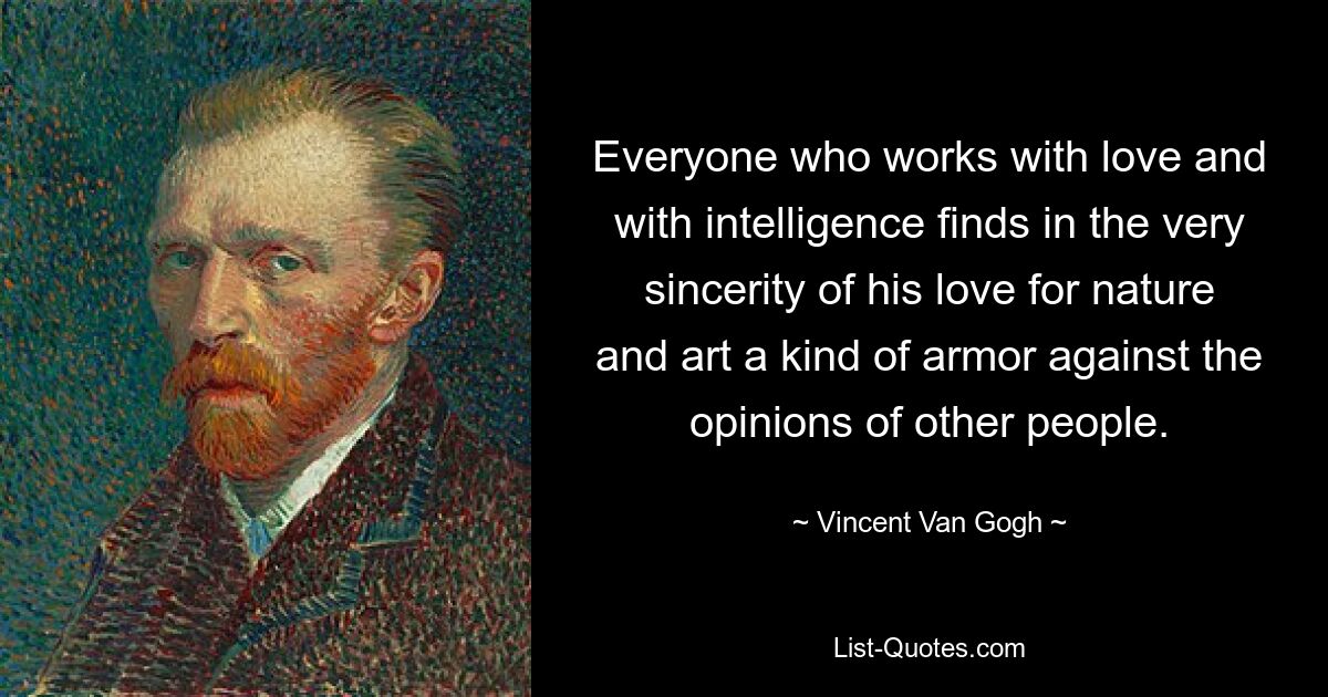 Everyone who works with love and with intelligence finds in the very sincerity of his love for nature and art a kind of armor against the opinions of other people. — © Vincent Van Gogh