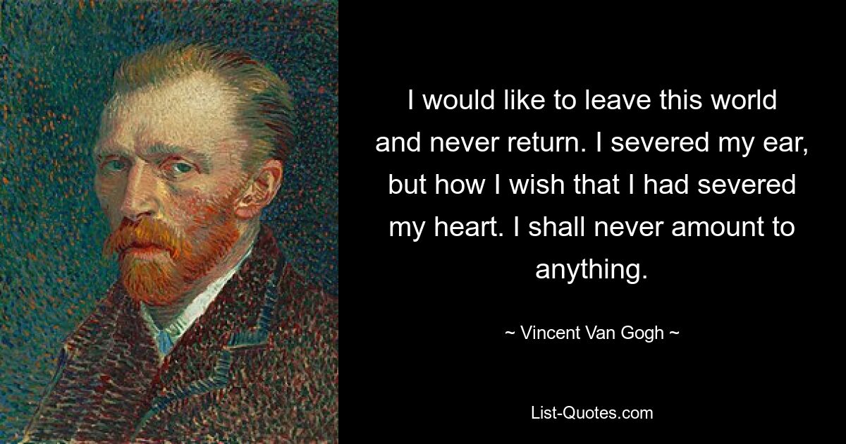 I would like to leave this world and never return. I severed my ear, but how I wish that I had severed my heart. I shall never amount to anything. — © Vincent Van Gogh