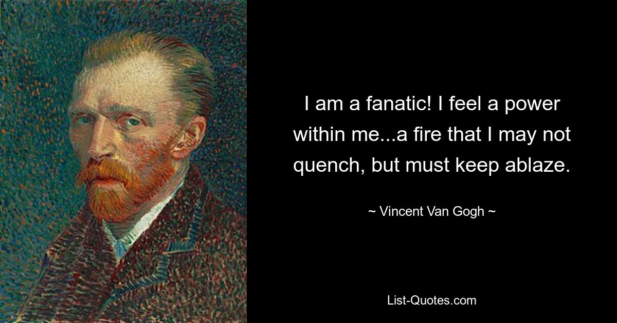 I am a fanatic! I feel a power within me...a fire that I may not quench, but must keep ablaze. — © Vincent Van Gogh