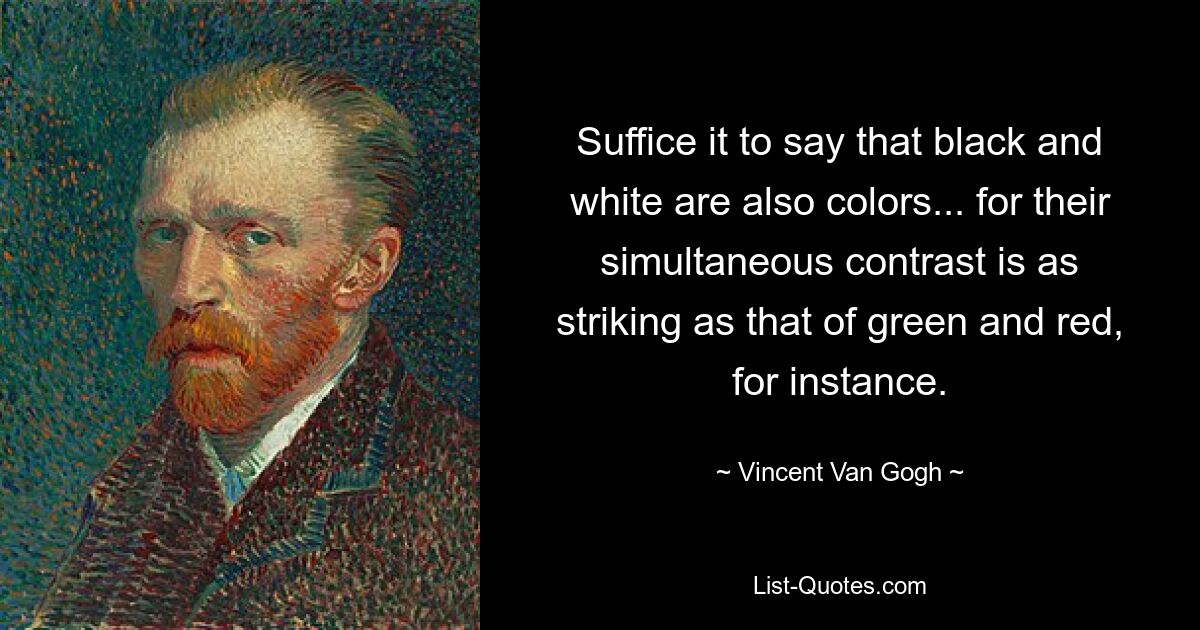 Suffice it to say that black and white are also colors... for their simultaneous contrast is as striking as that of green and red, for instance. — © Vincent Van Gogh