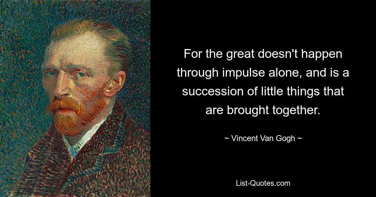 For the great doesn't happen through impulse alone, and is a succession of little things that are brought together. — © Vincent Van Gogh