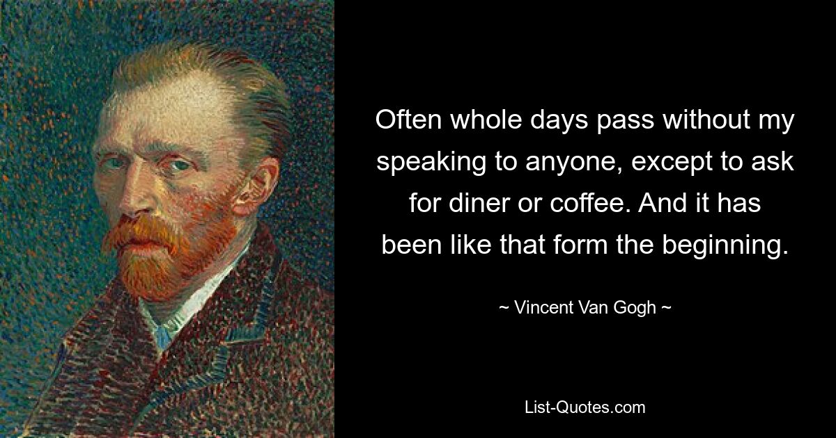 Often whole days pass without my speaking to anyone, except to ask for diner or coffee. And it has been like that form the beginning. — © Vincent Van Gogh