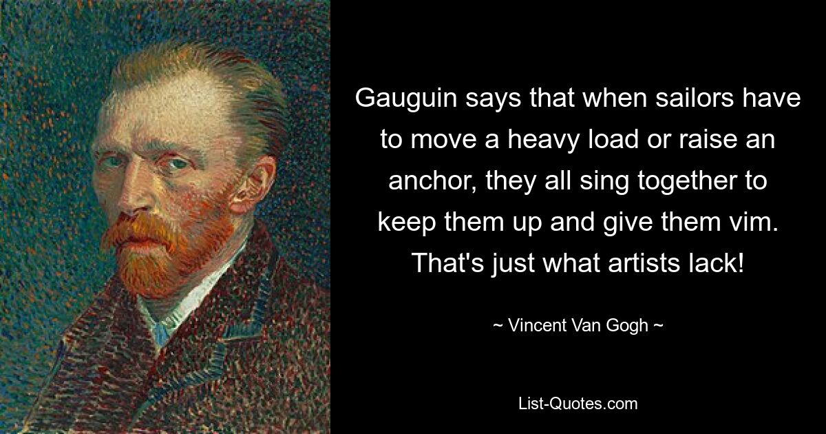 Gauguin says that when sailors have to move a heavy load or raise an anchor, they all sing together to keep them up and give them vim. That's just what artists lack! — © Vincent Van Gogh