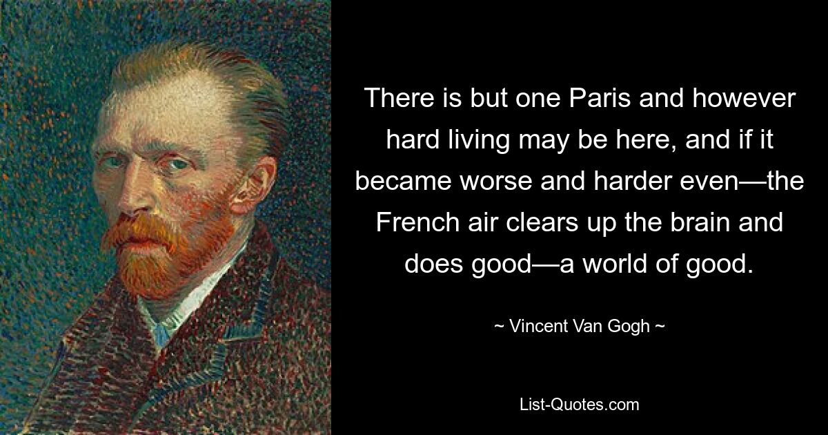 There is but one Paris and however hard living may be here, and if it became worse and harder even—the French air clears up the brain and does good—a world of good. — © Vincent Van Gogh