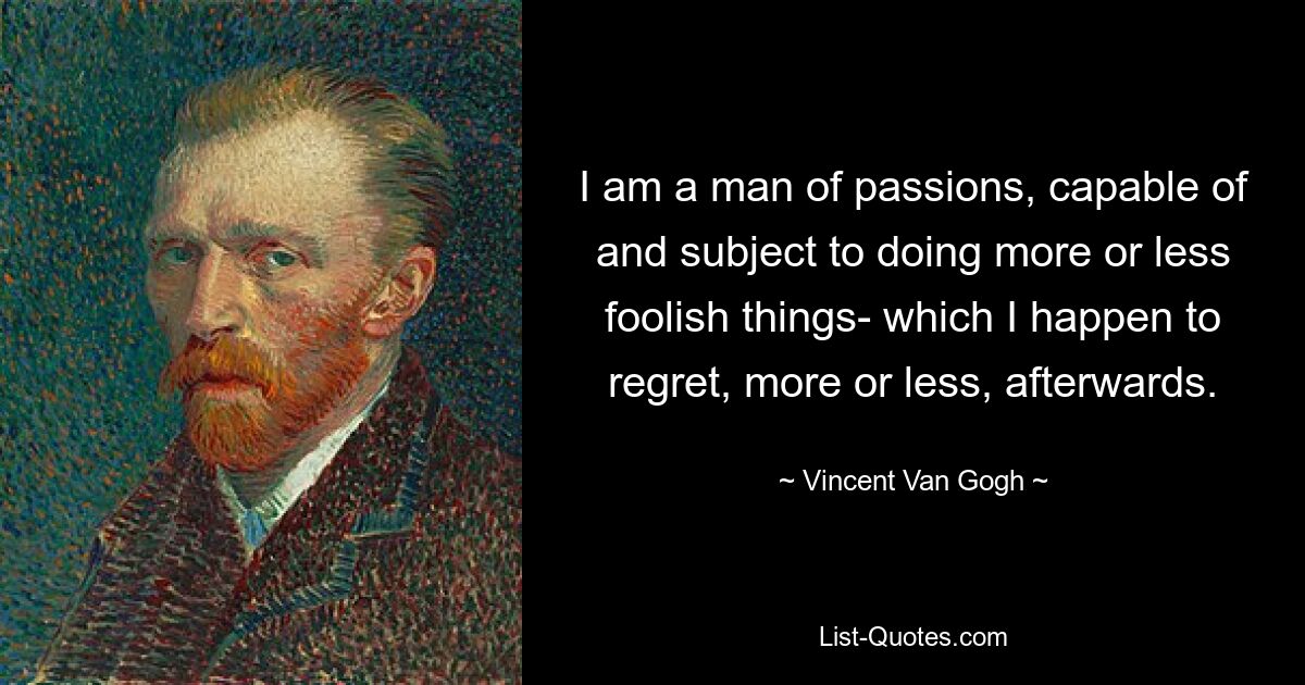 I am a man of passions, capable of and subject to doing more or less foolish things- which I happen to regret, more or less, afterwards. — © Vincent Van Gogh