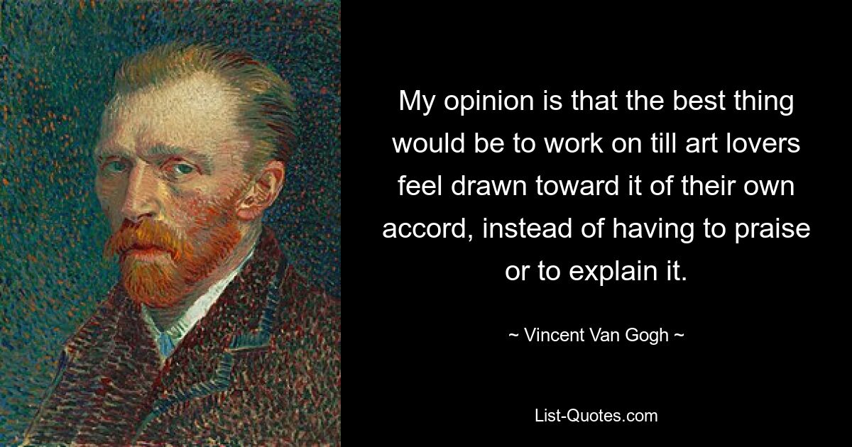 My opinion is that the best thing would be to work on till art lovers feel drawn toward it of their own accord, instead of having to praise or to explain it. — © Vincent Van Gogh