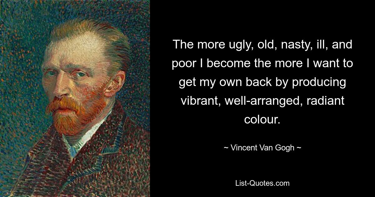 The more ugly, old, nasty, ill, and poor I become the more I want to get my own back by producing vibrant, well-arranged, radiant colour. — © Vincent Van Gogh