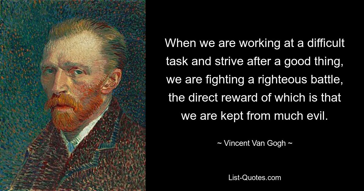 When we are working at a difficult task and strive after a good thing, we are fighting a righteous battle, the direct reward of which is that we are kept from much evil. — © Vincent Van Gogh