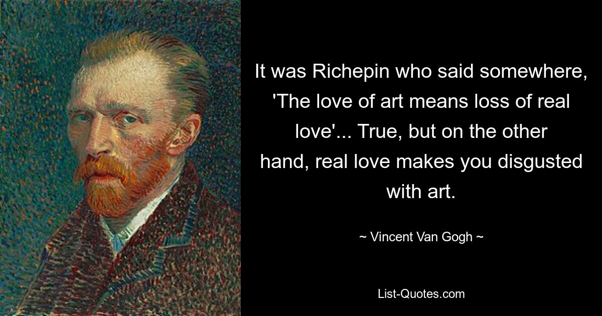 It was Richepin who said somewhere, 'The love of art means loss of real love'... True, but on the other hand, real love makes you disgusted with art. — © Vincent Van Gogh