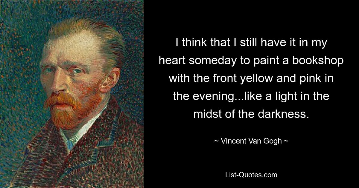 I think that I still have it in my heart someday to paint a bookshop with the front yellow and pink in the evening...like a light in the midst of the darkness. — © Vincent Van Gogh