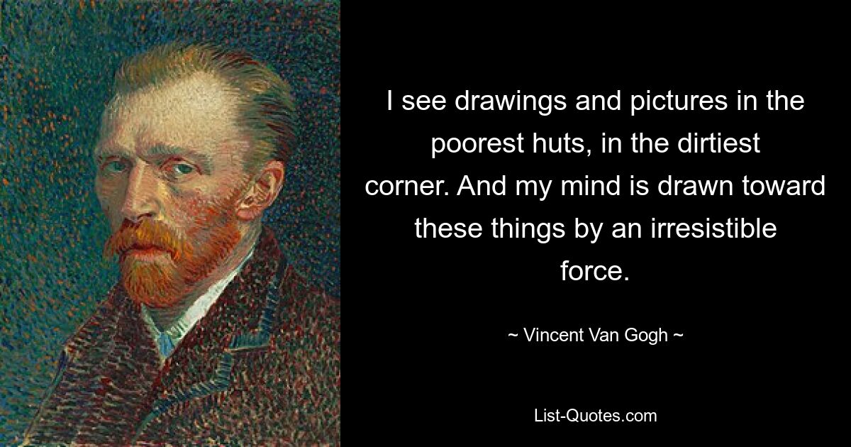 I see drawings and pictures in the poorest huts, in the dirtiest corner. And my mind is drawn toward these things by an irresistible force. — © Vincent Van Gogh