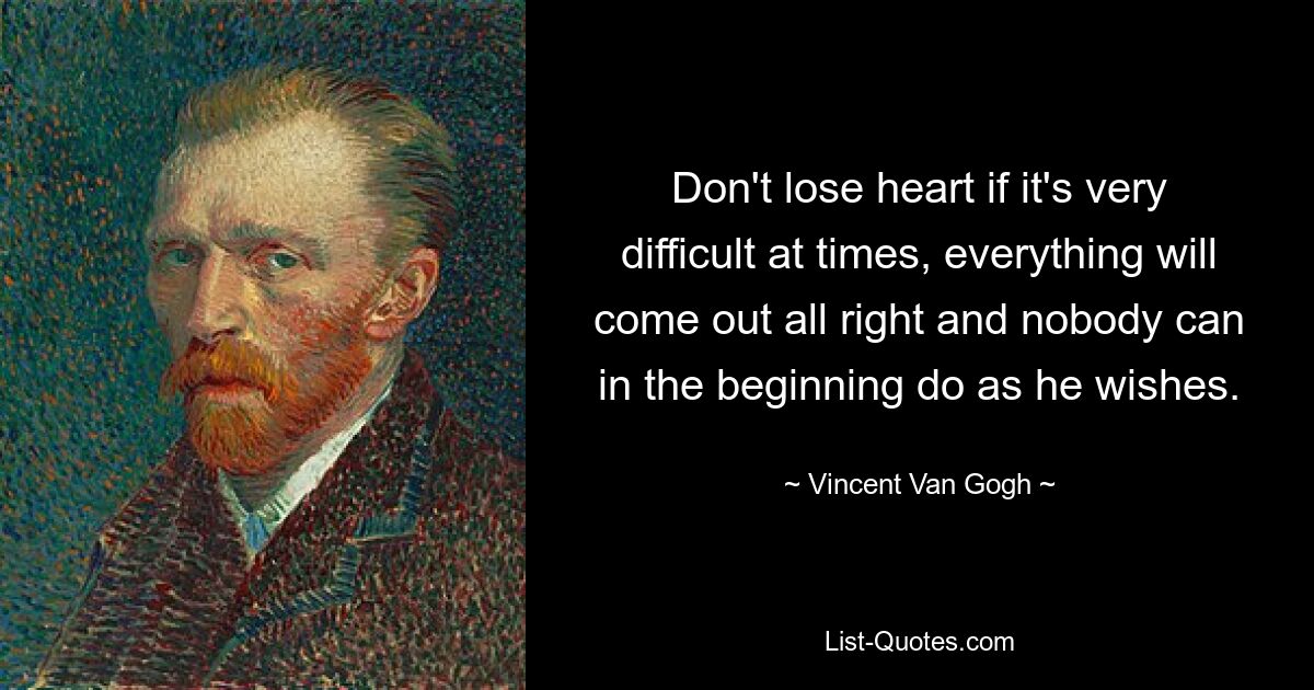 Don't lose heart if it's very difficult at times, everything will come out all right and nobody can in the beginning do as he wishes. — © Vincent Van Gogh