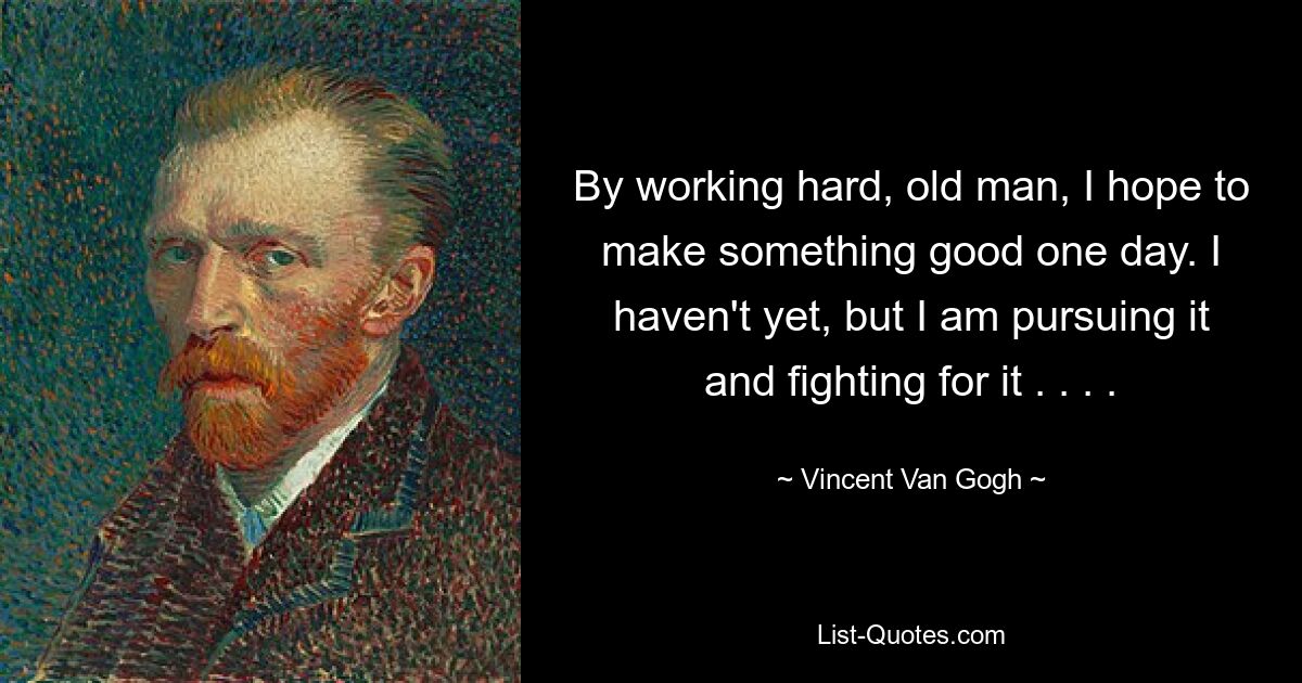 By working hard, old man, I hope to make something good one day. I haven't yet, but I am pursuing it and fighting for it . . . . — © Vincent Van Gogh