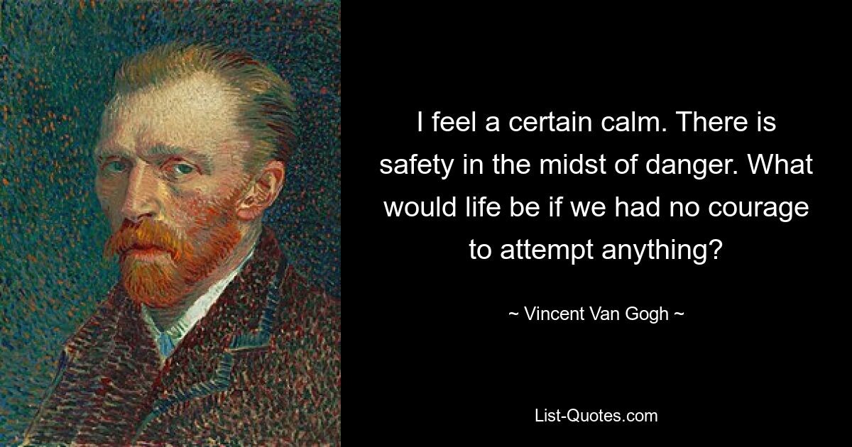 I feel a certain calm. There is safety in the midst of danger. What would life be if we had no courage to attempt anything? — © Vincent Van Gogh