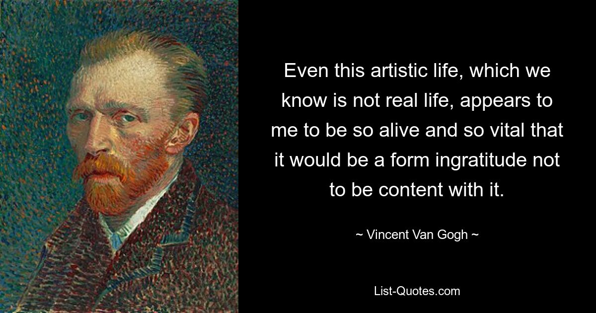 Even this artistic life, which we know is not real life, appears to me to be so alive and so vital that it would be a form ingratitude not to be content with it. — © Vincent Van Gogh