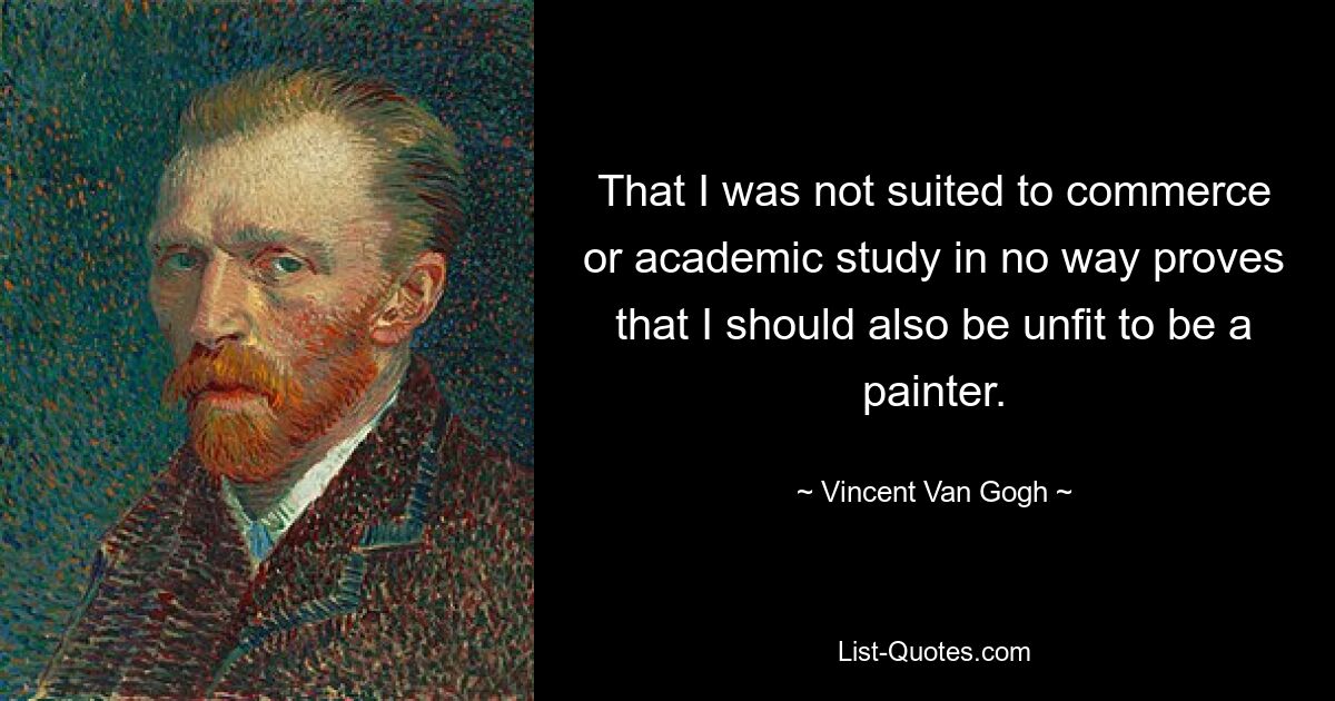 That I was not suited to commerce or academic study in no way proves that I should also be unfit to be a painter. — © Vincent Van Gogh