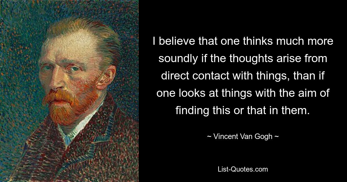 I believe that one thinks much more soundly if the thoughts arise from direct contact with things, than if one looks at things with the aim of finding this or that in them. — © Vincent Van Gogh