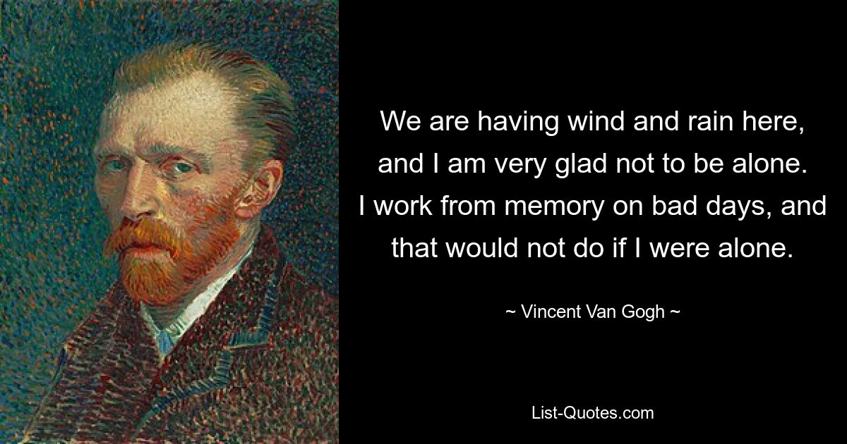 We are having wind and rain here, and I am very glad not to be alone. I work from memory on bad days, and that would not do if I were alone. — © Vincent Van Gogh