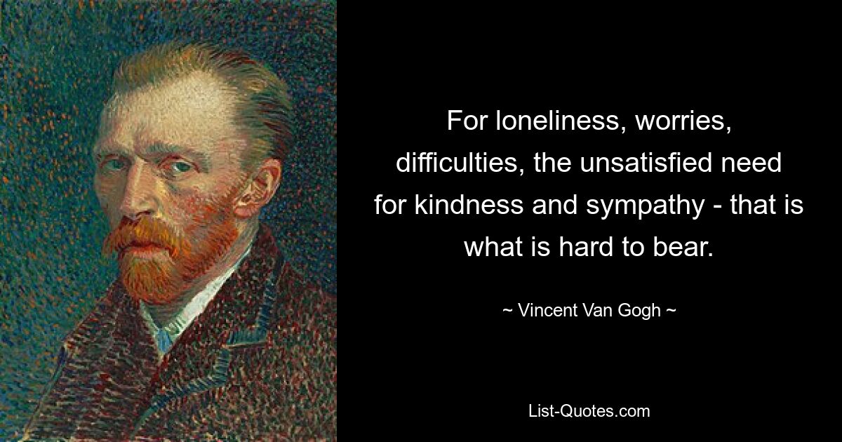 For loneliness, worries, difficulties, the unsatisfied need for kindness and sympathy - that is what is hard to bear. — © Vincent Van Gogh