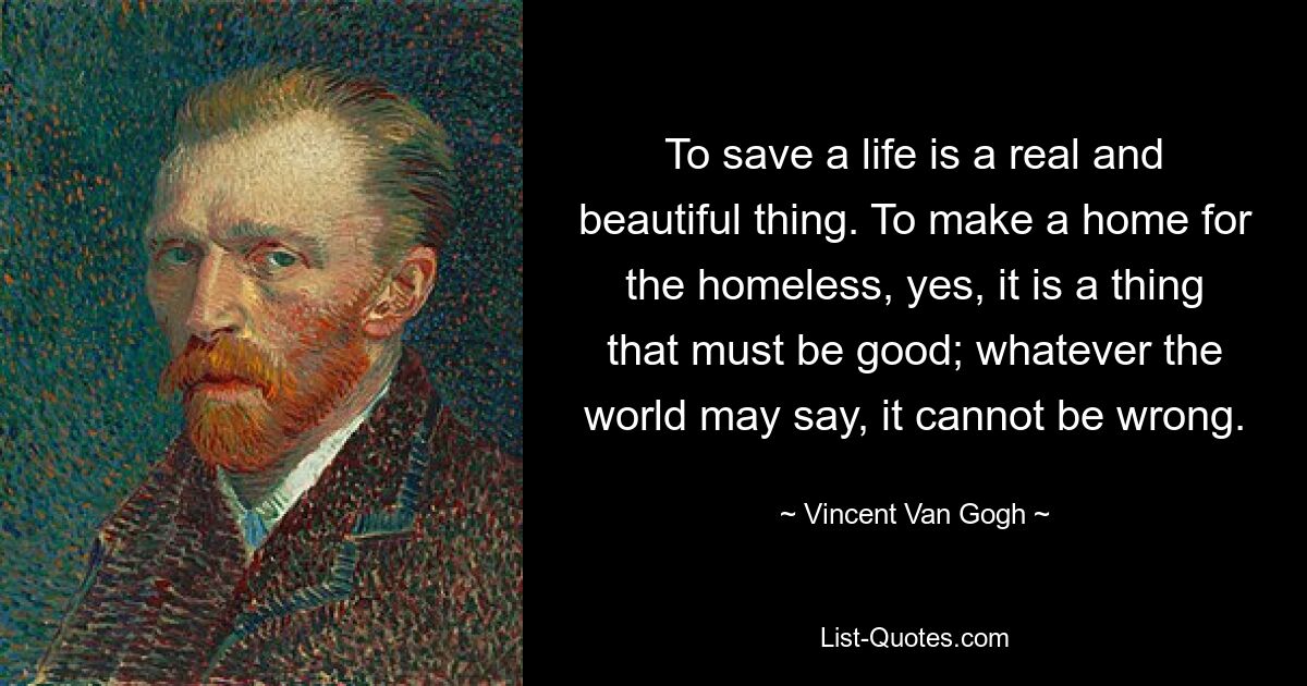 To save a life is a real and beautiful thing. To make a home for the homeless, yes, it is a thing that must be good; whatever the world may say, it cannot be wrong. — © Vincent Van Gogh