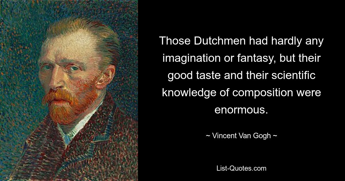 Those Dutchmen had hardly any imagination or fantasy, but their good taste and their scientific knowledge of composition were enormous. — © Vincent Van Gogh