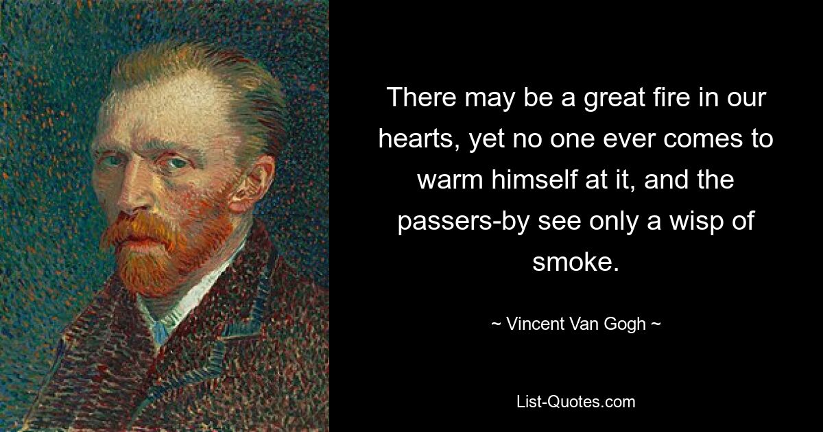 There may be a great fire in our hearts, yet no one ever comes to warm himself at it, and the passers-by see only a wisp of smoke. — © Vincent Van Gogh