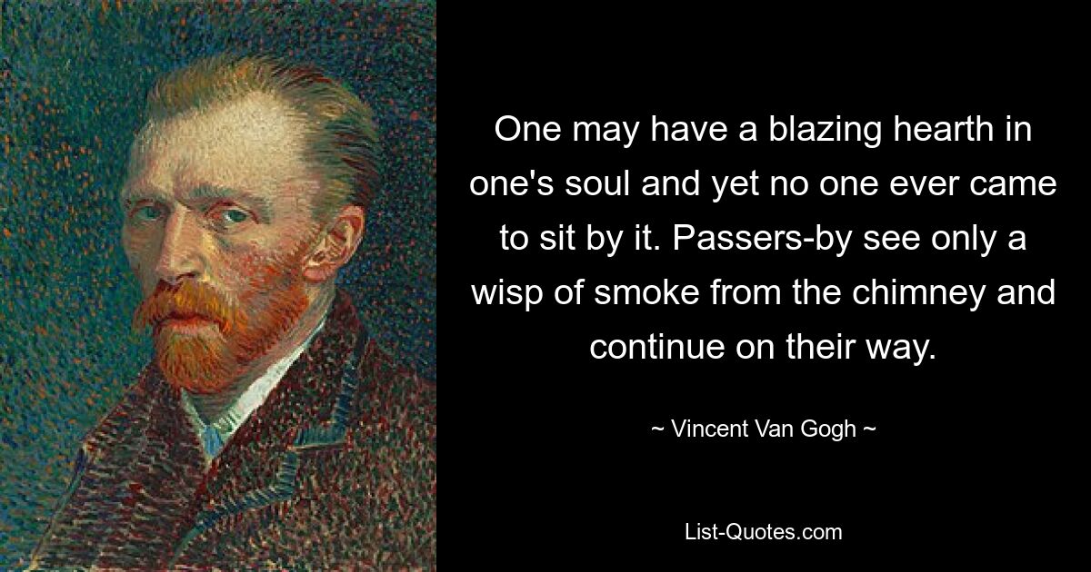 One may have a blazing hearth in one's soul and yet no one ever came to sit by it. Passers-by see only a wisp of smoke from the chimney and continue on their way. — © Vincent Van Gogh