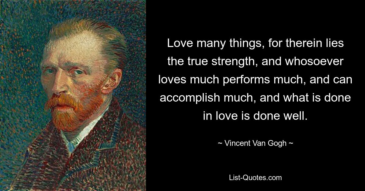 Love many things, for therein lies the true strength, and whosoever loves much performs much, and can accomplish much, and what is done in love is done well. — © Vincent Van Gogh