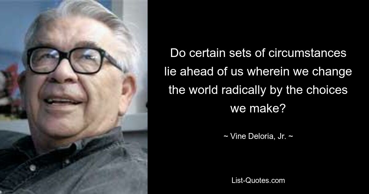 Do certain sets of circumstances lie ahead of us wherein we change the world radically by the choices we make? — © Vine Deloria Jr.