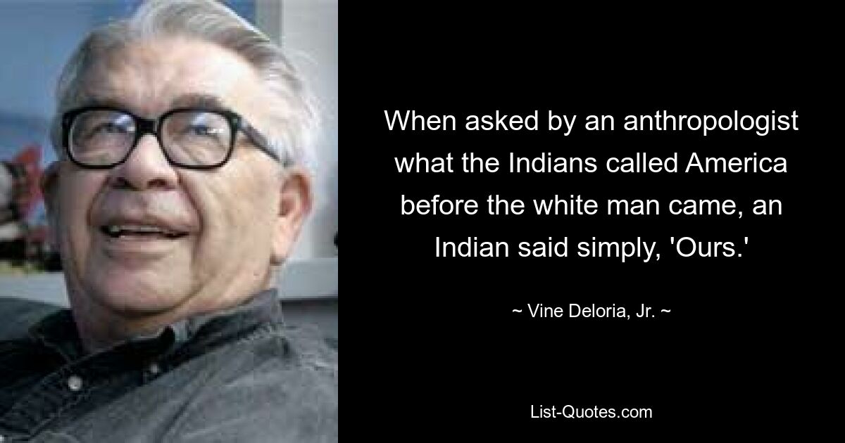 When asked by an anthropologist what the Indians called America before the white man came, an Indian said simply, 'Ours.' — © Vine Deloria, Jr.