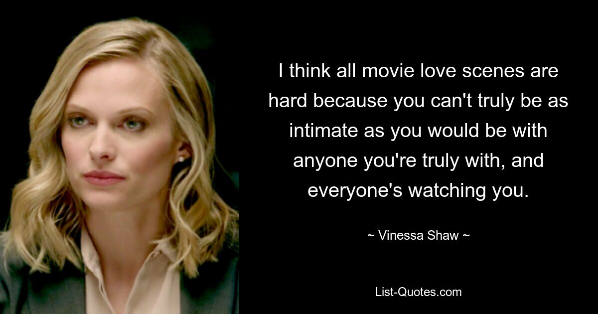 I think all movie love scenes are hard because you can't truly be as intimate as you would be with anyone you're truly with, and everyone's watching you. — © Vinessa Shaw