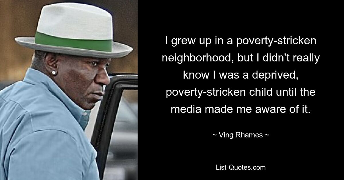 I grew up in a poverty-stricken neighborhood, but I didn't really know I was a deprived, poverty-stricken child until the media made me aware of it. — © Ving Rhames