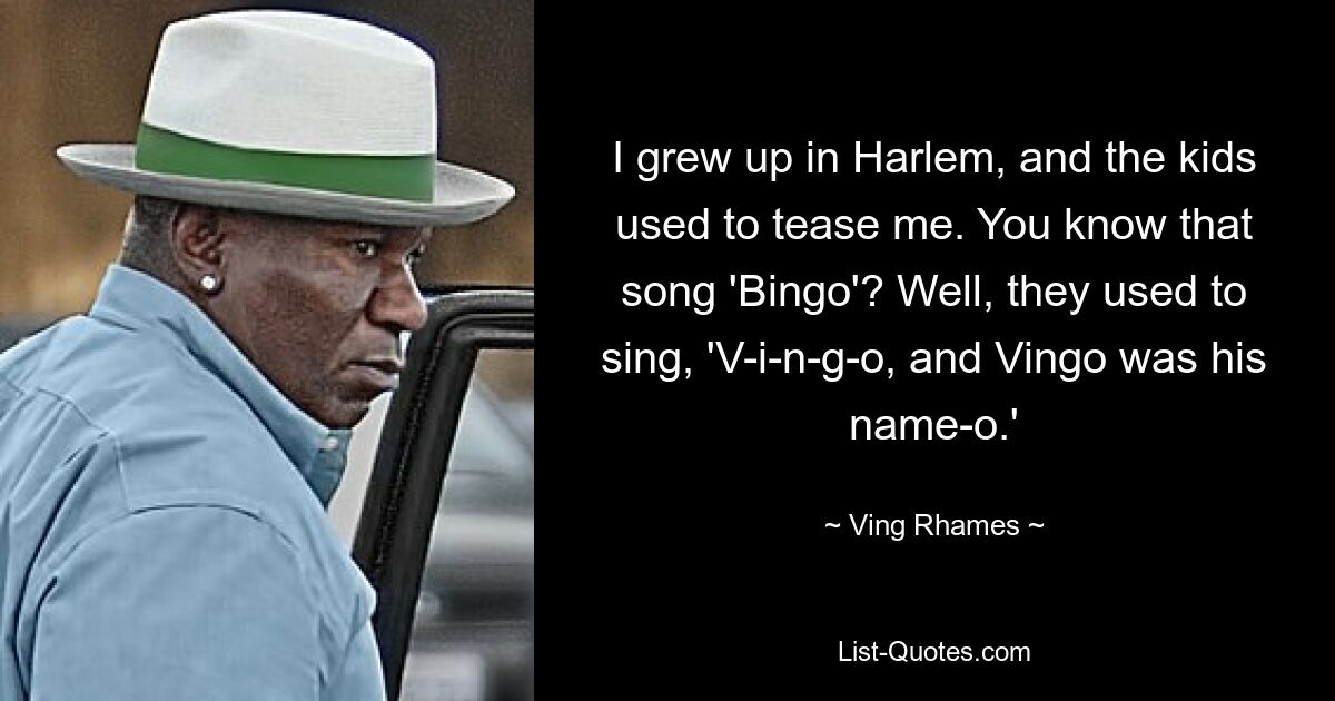 I grew up in Harlem, and the kids used to tease me. You know that song 'Bingo'? Well, they used to sing, 'V-i-n-g-o, and Vingo was his name-o.' — © Ving Rhames